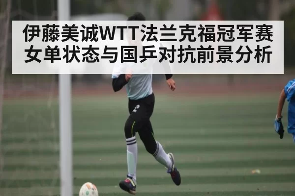 伊藤美诚WTT法兰克福冠军赛女单状态与国乒对抗前景分析