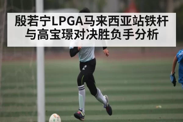 殷若宁LPGA马来西亚站铁杆与高宝璟对决胜负手分析