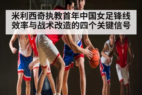 米利西奇执教首年中国女足锋线效率与战术改造的四个关键信号
